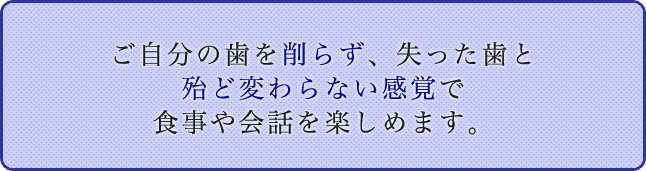 ご自分の歯を削らず、失った歯と殆ど変らない感覚で食事や会話を楽しめます。