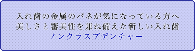 入れ歯の金属のバネが気になっている方へ 美しさと審美性を兼ね備えた新しい入れ歯
ノンクラスプデンチャー