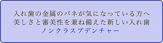 入れ歯の金属のバネが気になっている方へ 美しさと審美性を兼ね備えた新しい入れ歯
ノンクラスプデンチャー 